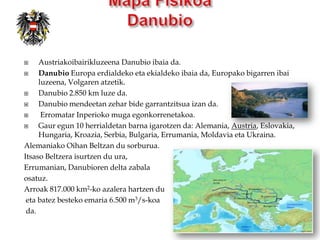     Austriakoibairikluzeena Danubio ibaia da.
    Danubio Europa erdialdeko eta ekialdeko ibaia da, Europako bigarren ibai
     luzeena, Volgaren atzetik.
    Danubio 2.850 km luze da.
    Danubio mendeetan zehar bide garrantzitsua izan da.
     Erromatar Inperioko muga egonkorrenetakoa.
    Gaur egun 10 herrialdetan barna igarotzen da: Alemania, Austria, Eslovakia,
     Hungaria, Kroazia, Serbia, Bulgaria, Errumania, Moldavia eta Ukraina.
Alemaniako Oihan Beltzan du sorburua.
Itsaso Beltzera isurtzen du ura,
Errumanian, Danubioren delta zabala
osatuz.
Arroak 817.000 km2-ko azalera hartzen du
 eta batez besteko emaria 6.500 m3/s-koa
 da.
 