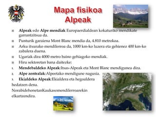    Alpeak edo Alpe mendiak Europaerdialdean kokaturiko mendikate
    garrantzitsua da.
   Punturik garaiena Mont Blanc mendia da, 4.810 metrokoa.
   Arku itxurako mendilerroa da, 1000 km-ko luzera eta gehienez 400 km-ko
    zabalera duena.
   Ugariak dira 4000 metro baino gehiagoko mendiak.
   Hiru sektoretan bana daitezke:
1.  Mendebaldeko Alpeak:Itsas-Alpeak eta Mont Blanc mendigunea dira.
2.  Alpe zentralak:Alpeetako mendigune nagusia.
3.  Ekialdeko Alpeak:Ekialdera eta hegoaldera
hedatzen dena.
NorabidehonetanKaukasomendilerroarekin
elkartzendira.
 
