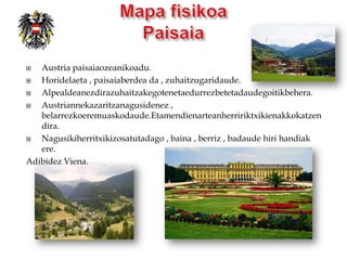   Austria paisaiaozeanikoadu.
  Horidelaeta , paisaiaberdea da , zuhaitzugaridaude.
  Alpealdeanezdirazuhaitzakegotenetaedurrezbetetadaudegoitikbehera.
  Austriannekazaritzanagusidenez ,
   belarrezkoeremuaskodaude.Etamendienarteanherririktxikienakkokatzen
   dira.
  Nagusikiherritxikizosatutadago , baina , berriz , badaude hiri handiak
   ere.
Adibidez Viena.
 