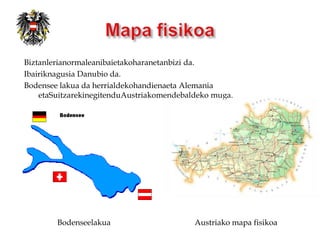 Biztanlerianormaleanibaietakoharanetanbizi da.
Ibairiknagusia Danubio da.
Bodensee lakua da herrialdekohandienaeta Alemania
    etaSuitzarekinegitenduAustriakomendebaldeko muga.




        Bodenseelakua                      Austriako mapa fisikoa
 