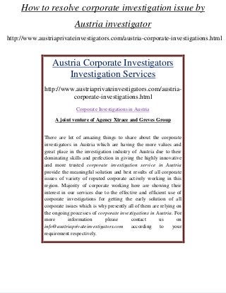 How to resolve corporate investigation issue by
Austria investigator
http://www.austriaprivateinvestigators.com/austria-corporate-investigations.html

Austria Corporate Investigators
Investigation Services
http://www.austriaprivateinvestigators.com/austriacorporate-investigations.html
Corporate Investigations in Austria
A joint venture of Agency Xtrace and Greves Group

There are lot of amazing things to share about the corporate
investigators in Austria which are having the more values and
great place in the investigation industry of Austria due to their
dominating skills and perfection in giving the highly innovative
and more trusted corporate investigation service in Austria
provide the meaningful solution and best results of all corporate
issues of variety of reputed corporate actively working in this
region. Majority of corporate working here are showing their
interest in our services due to the effective and efficient use of
corporate investigations for getting the early solution of all
corporate issues which is why presently all of them are relying on
the ongoing processes of corporate investigations in Austria. For
more
information
please
contact
us
on
info@austriaprivateinvestigators.com
according
to
your
requirement respectively.

 