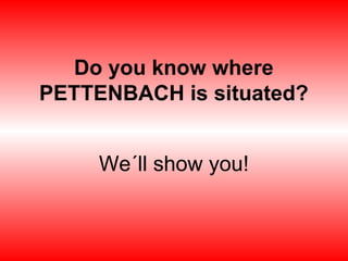 Do you know where
PETTENBACH is situated?
We´ll show you!
 