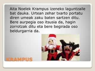 KRAMPUS
Aita Noelek Krampus izeneko laguntzaile
bat dauka. Urtean zehar txarto portatu
diren umeak zaku baten sartzen ditu.
Bere aurpegia oso itsusia da, hagin
zorrotzak ditu eta bere begirada oso
beldurgarria da.
 