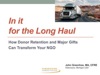 In it 
for the Long Haul 
How Donor Retention and Major Gifts 
Can Transform Your NGO 
John Greenhoe, MA, CFRE 
Kalamazoo, Michigan USA 
 