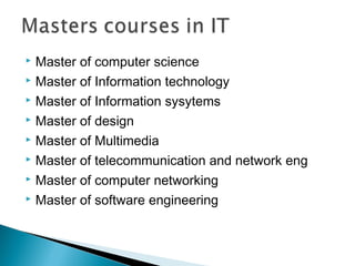  Master of computer science
 Master of Information technology
 Master of Information sysytems
 Master of design
 Master of Multimedia
 Master of telecommunication and network eng
 Master of computer networking
 Master of software engineering
 