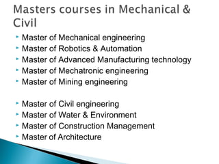  Master of Mechanical engineering
 Master of Robotics & Automation
 Master of Advanced Manufacturing technology
 Master of Mechatronic engineering
 Master of Mining engineering
 Master of Civil engineering
 Master of Water & Environment
 Master of Construction Management
 Master of Architecture
 