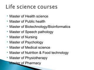  Master of Health science
 Master of Public health
 Master of Biotechnology/Bioinformatics
 Master of Speech pathology
 Master of Nursing
 Master of Psychology
 Master of Medical science
 Master of Nutrition & Food technology
 Master of Physiotherapy
 Master of Pharmacy
 