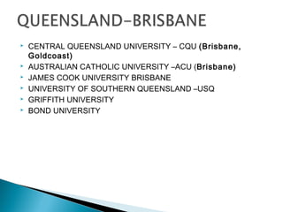  CENTRAL QUEENSLAND UNIVERSITY – CQU (Brisbane,
Goldcoast)
 AUSTRALIAN CATHOLIC UNIVERSITY –ACU (Brisbane)
 JAMES COOK UNIVERSITY BRISBANE
 UNIVERSITY OF SOUTHERN QUEENSLAND –USQ
 GRIFFITH UNIVERSITY
 BOND UNIVERSITY
 