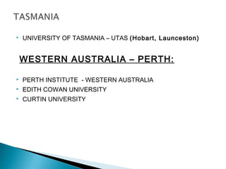  UNIVERSITY OF TASMANIA – UTAS (Hobart, Launceston)
WESTERN AUSTRALIA – PERTH:
 PERTH INSTITUTE - WESTERN AUSTRALIA
 EDITH COWAN UNIVERSITY
 CURTIN UNIVERSITY
 