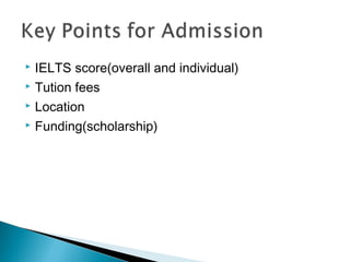  IELTS score(overall and individual)
 Tution fees
 Location
 Funding(scholarship)
 