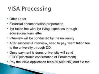  Offer Letter
 Financial documentation preperation
 1yr tution fee with 1yr living expenses through
educational loan letter
 Interview will be conducted by the university
 After successful interview, need to pay 1sem tution fee
to the university through DD.
 Once payment is done, univerisity will send
ECOE(electronic confirmation of Enrolement)
 Pay the VISA application fees(30,500 INR) and file the
visa.
 