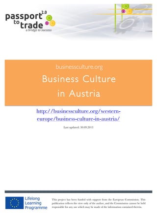  	
  	
  	
  	
  	
  |	
  1	
  

	
  

businessculture.org

Business Culture
in Austria
	
  

http://businessculture.org/westerneurope/business-culture-in-austria/
Last updated: 30.09.2013

businessculture.org	
  

This project has been funded with support from the European Commission. This
publication reflects the view only of the author, and the Commission cannot be held
responsible for any use which may be made of the information contained therein.
Content	
  Germany	
  

 