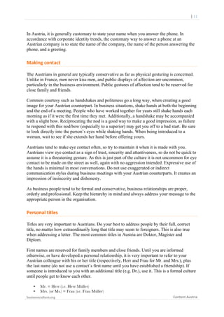  	
  	
  	
  	
  	
  |	
  11	
  

	
  

In Austria, it is generally customary to state your name when you answer the phone. In
accordance with corporate identity trends, the customary way to answer a phone at an
Austrian company is to state the name of the company, the name of the person answering the
phone, and a greeting.

Making	
  contact	
  
The Austrians in general are typically conservative as far as physical gesturing is concerned.
Unlike in France, men never kiss men, and public displays of affection are uncommon,
particularly in the business environment. Public gestures of affection tend to be reserved for
close family and friends.
Common courtesy such as handshakes and politeness go a long way, when creating a good
image for your Austrian counterpart. In business situations, shake hands at both the beginning
and the end of a meeting. People who have worked together for years still shake hands each
morning as if it were the first time they met. Additionally, a handshake may be accompanied
with a slight bow. Reciprocating the nod is a good way to make a good impression, as failure
to respond with this nod/bow (especially to a superior) may get you off to a bad start. Be sure
to look directly into the person’s eyes while shaking hands. When being introduced to a
woman, wait to see if she extends her hand before offering yours.
Austrians tend to make eye contact often, so try to maintain it when it is made with you.
Austrians view eye contact as a sign of trust, sincerity and attentiveness, so do not be quick to
assume it is a threatening gesture. As this is just part of the culture it is not uncommon for eye
contact to be made on the street as well, again with no aggression intended. Expressive use of
the hands is minimal in most conversations. Do not use exaggerated or indirect
communication styles during business meetings with your Austrian counterparts. It creates an
impression of insincerity and dishonesty.
As business people tend to be formal and conservative, business relationships are proper,
orderly and professional. Keep the hierarchy in mind and always address your message to the
appropriate person in the organisation.

Personal	
  titles	
  
Titles are very important to Austrians. Do your best to address people by their full, correct
title, no matter how extraordinarily long that title may seem to foreigners. This is also true
when addressing a letter. The most common titles in Austria are Doktor, Magister and
Diplom.
First names are reserved for family members and close friends. Until you are informed
otherwise, or have developed a personal relationship, it is very important to refer to your
Austrian colleague with his or her title (respectively, Herr and Frau for Mr. and Mrs.), plus
the last name (do not use a contact’s first name until you have established a friendship). If
someone is introduced to you with an additional title (e.g. Dr.), use it. This is a formal culture
until people get to know each other.
•
•

Mr. = Herr (i.e. Herr Müller)
Mrs. (or Ms.) = Frau (i.e. Frau Müller)

businessculture.org	
  
	
  

Content	
  Austria	
  

 