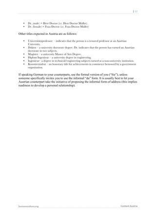  	
  	
  	
  	
  	
  |	
  12	
  

	
  

•
•

Dr. (male) = Herr Doctor (i.e. Herr Doctor Müller)
Dr. (female) = Frau Doctor (i.e. Frau Doctor Müller)

Other titles expected in Austria are as follows:
•
•
•
•
•
•

Universitätsprofessor: – indicates that the person is a tenured professor at an Austrian
University.
Doktor – a university doctorate degree. Dr. indicates that the person has earned an Austrian
doctorate in two subjects.
Magister – a university Master of Arts Degree.
Diplom Ingenieur – a university degree in engineering.
Ingenieur– a degree in technical/engineering subjects earned at a non-university institution.
Kommerzialrat – an honorary title for achievements in commerce bestowed by a government
organisation.

If speaking German to your counterparts, use the formal version of you (“Sie”), unless
someone specifically invites you to use the informal “du” form. It is usually best to let your
Austrian counterpart take the initiative of proposing the informal form of address (this implies
readiness to develop a personal relationship).

businessculture.org	
  
	
  

Content	
  Austria	
  

 