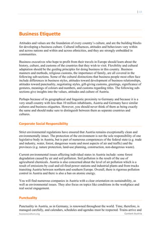  

	
  	
  	
  	
  	
  	
  |	
  13	
  

Business	
  Etiquette	
  	
  
Attitudes and values are the foundation of every country’s culture, and are the building blocks
for developing a business culture. Cultural influences, attitudes and behaviours vary within
and across nations and within and across ethnicities, and they are strongly embedded in
communities.
Business executives who hope to profit from their travels in Europe should learn about the
history, culture, and customs of the countries that they wish to visit. Flexibility and cultural
adaptation should be the guiding principles for doing business in this country. Business
manners and methods, religious customs, the importance of family, are all covered in the
following sub-sections. Some of the cultural distinctions that business people most often face
include differences in business styles, attitudes toward development of business relationships,
attitudes toward punctuality, negotiating styles, gift-giving customs, greetings, significance of
gestures, meanings of colours and numbers, and customs regarding titles. The following subsections give insights into the values, attitudes and culture of Austria.
Perhaps because of its geographical and linguistic proximity to Germany and because it is a
very small country with less than 10 million inhabitants, Austria and Germany have similar
cultures and business etiquettes. However, you should never think of them as being exactly
the same and should make sure to distinguish between them as separate countries and
cultures.

Corporate	
  Social	
  Responsibility	
  
Strict environmental regulations have ensured that Austria remains exceptionally clean and
environmentally intact. The protection of the environment is not the sole responsibility of one
legislative body in Austria, but is part of numerous competences of the federal state (e.g. trade
and industry, water, forest, dangerous waste and most aspects of air and traffic) and the
provinces (e.g. nature protection, land-use planning, construction, non-dangerous waste).
Current environmental issues affecting individual states in Austria include: some forest
degradation caused by air and soil pollution. Soil pollution is the result of the use of
agricultural chemicals. Austria is also concerned about the level of air pollution which is a
result of emissions by coal and oil-fired power stations and industrial plants and from trucks
transiting Austria between northern and southern Europe. Overall, there is rigorous pollution
control in Austria and there is also a ban on atomic energy.
You will find numerous companies in Austria with a clear orientation on sustainability, as
well as environmental issues. They also focus on topics like conditions in the workplace and
real social engagement.

Punctuality	
  
Punctuality in Austria, as in Germany, is renowned throughout the world. Time, therefore, is
managed carefully, and calendars, schedules and agendas must be respected. Trains arrive and
businessculture.org	
  
	
  

Content	
  Austria	
  

 