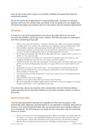  	
  	
  	
  	
  	
  |	
  14	
  

	
  

leave on time to the minute, projects are carefully scheduled, and organisation charts are
meticulously detailed.
Do not turn up late for an appointment or when meeting people. Austrians are extremely
punctual, and even a few minutes delay can offend. If you are going to be even slightly late,
call ahead and explain your situation. Be five to ten minutes early for important appointments.

Gift	
  giving	
  
In Austria it is not usual among business associates to give gifts. However, for social
occasions like birthdays, gift giving is more common. The following issues are important to
note when considering giving a gift:
•
•

•
•
•

•
•
•
•
•
•

Gifts are not expected in business. Austrians sometimes give gifts to close business colleagues
at holiday-times or to celebrate the completion of an important and successful business deal.
Gifts should be moderate and unassuming. Suitable gifts include brandies, spirits, or
something that reflects your homeland or the personal tastes and preferences of the recipient,
as long as the gift is of high quality and not normally obtainable in Austria.
Do not give personal gifts, gifts with sharp edges, gifts with your company logo on (unless very
subtle) or a very expensive gift.
It is very unusual for an outsider to be invited into an Austrian’s home but, if you are, you
should go with gifts for your host, his or her spouse and their children.
A bottle of vintage wine, (French) champagne (not German Sekt) or brandy would make a good
gift for your host and high-quality chocolates or a spray of flowers are suitable gifts for your
hostess.
If giving flowers, give in odd numbers only – an even number means bad luck in Austria.
Red roses are the sign for love, red carnations the official flower of the Social Democratic
Party and lilies are for funerals,
Un-wrap the flowers before giving them to your hostess unless they are in transparent plastic
foil wrapping.
Gifts should be attractively wrapped.
Children receive gifts on December 6th, the feast of St. Nicholas.
Recommended gifts for children might include confectionery, electronic gadgets or anything
foreign (and therefore “cool”) depending on their age.

If you have time, check your selections with a representative from the Austrian embassy.
Austria generally has the same basic traditions as most other European countries in terms of
gift giving.

Business	
  Dress	
  Code	
  
Austrians take great pride in dressing well, regardless of where they are going or what
position they hold. Appearance and presentation is very important to Austrians, particularly in
business. Even when dressed informally, they are neat and conservative and their clothes are
never ostentatious. The following gives an insight into the correct dress code for conducting
business in Austria:
•

•

There is strict protocol for dressing appropriately in different situations: use formal clothes for
the theatre or a concert, and semiformal for high end restaurants. Most cultural events and
restaurants have a dress code and will turn away patrons who are not dressed accordingly.
Business dress is understated and conservative and follows most European conventions.

businessculture.org	
  
	
  

Content	
  Austria	
  

 