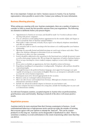  	
  	
  	
  	
  	
  |	
  17	
  

	
  

this is less important. Contacts are vital to business success in Austria. Use an Austrian
representative where possible to assist in this. Contact your embassy for more information.

Business	
  Meeting	
  planning	
  
When setting up a meeting with your Austrian counterparts, there are a number of matters to
consider in order to ensure the best possible outcome from your negotiations. The following
are elements to deliberate before your process begins:
•
•
•
•
•
•
•

•
•
•

•
•
•
•
•

Appointments in Austria are necessary and should be made 3 to 4 weeks in advance when
meeting with private companies.
You are advised to avoid making business appointments for the months of July and August as
well as around the dates of Austrian national holidays.
Punctuality is taken extremely seriously. If you expect to be delayed, telephone immediately
and offer an explanation.
It is extremely rude to cancel a meeting at the last minute as it could jeopardise your business
relationship.
Meetings are generally formal and initial meetings are used to get to know each other. These
allow your Austrian colleagues to determine if you are trustworthy.
This process is often very time consuming.
Letters should be addressed to the top person in the functional area, include the person’s name
as well as their proper business title. Do not forget the importance of rank in Austrian business.
Never set up a meeting for a lower ranked company employee to meet with a higher ranked
person.
If you write to schedule an appointment, the letter should be written in German.
Expeditious handling of correspondence is indispensable. Telephone calls and faxes should be
returned promptly.
Although German is the preferred business language, most upper level managers are quite
capable of carrying on a conversation in English. However, an interpreter is advisable in order
to create the correct business impression.
Participants must arrive dressed appropriately for the occasion.
Business cards are exchanged without formal ritual.
Have one side of your card translated into German. Although not a business necessity, it
demonstrates attention to detail.
Include any advanced academic degrees or honours on your business card.
If your company has been in business for a long time, include the founding date on your card
as it demonstrates stability.

As with most European countries, accepted etiquette in Austria relies on professionalism,
good business sense and formality. Bearing in mind all of the above will ensure positive
results.

Negotiation	
  process	
  
Austrians tend to be more emotional than their German counterparts in business. Avoid
confrontational behaviour or high-pressure tactics and do not make the mistake of insisting
that everyone agrees with your opinion or attempt the ‘hard sell’. This can be counterproductive in the long run. Austrians can be disagreeable if deadlocked in a deal. There is
sometimes a tendency to avoid confrontation to the extent of promising rather more than they
can deliver.
businessculture.org	
  
	
  

Content	
  Austria	
  

 