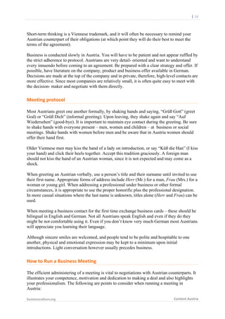  

	
  	
  	
  	
  	
  	
  |	
  18	
  

Short-term thinking is a Viennese trademark, and it will often be necessary to remind your
Austrian counterpart of their obligations (at which point they will do their best to meet the
terms of the agreement).
Business is conducted slowly in Austria. You will have to be patient and not appear ruffled by
the strict adherence to protocol. Austrians are very detail- oriented and want to understand
every innuendo before coming to an agreement. Be prepared with a clear strategy and offer. If
possible, have literature on the company, product and business offer available in German.
Decisions are made at the top of the company and in private, therefore, high-level contacts are
more effective. Since most companies are relatively small, it is often quite easy to meet with
the decision- maker and negotiate with them directly.

Meeting	
  protocol	
  
Most Austrians greet one another formally, by shaking hands and saying, “Grüß Gott” (greet
God) or “Grüß Dich” (informal greeting). Upon leaving, they shake again and say “Auf
Wiedersehen” (good-bye). It is important to maintain eye contact during the greeting. Be sure
to shake hands with everyone present – men, women and children – at business or social
meetings. Shake hands with women before men and be aware that in Austria women should
offer their hand first.
Older Viennese men may kiss the hand of a lady on introduction, or say “Küß die Han” (I kiss
your hand) and click their heels together. Accept this tradition graciously. A foreign man
should not kiss the hand of an Austrian woman, since it is not expected and may come as a
shock.
When greeting an Austrian verbally, use a person’s title and their surname until invited to use
their first name. Appropriate forms of address include Herr (Mr.) for a man, Frau (Mrs.) for a
woman or young girl. When addressing a professional under business or other formal
circumstances, it is appropriate to use the proper honorific plus the professional designation.
In more casual situations where the last name is unknown, titles alone (Herr and Frau) can be
used.
When meeting a business contact for the first time exchange business cards – these should be
bilingual in English and German. Not all Austrians speak English and even if they do they
might be not comfortable using it. Even if you don’t know very much German most Austrians
will appreciate you learning their language.
Although sincere smiles are welcomed, and people tend to be polite and hospitable to one
another, physical and emotional expression may be kept to a minimum upon initial
introductions. Light conversation however usually precedes business.

How	
  to	
  Run	
  a	
  Business	
  Meeting	
  
The efficient administering of a meeting is vital to negotiations with Austrian counterparts. It
illustrates your competence, motivation and dedication to making a deal and also highlights
your professionalism. The following are points to consider when running a meeting in
Austria:
businessculture.org	
  
	
  

Content	
  Austria	
  

 