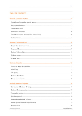  	
  	
  	
  	
  	
  |	
  2	
  

	
  

TABLE	
  OF	
  CONTENTS	
  
Business	
  Culture	
  in	
  Austria	
  .......................................................................................................	
  4	
  
Xenophobia: being a foreigner in Austria ............................................................................................ 5	
  
International Business .......................................................................................................................... 5	
  
General Education ............................................................................................................................... 5	
  
Educational standards .......................................................................................................................... 6	
  
Other Issues such as transportation infrastructure ............................................................................... 6	
  
Cultural taboos ..................................................................................................................................... 7	
  

Business	
  Communication	
  ..........................................................................................................	
  8	
  
Face-to-face Communication ............................................................................................................... 8	
  
Language Matters................................................................................................................................. 9	
  
Business Relationships ........................................................................................................................ 10	
  
Making contact ................................................................................................................................... 11	
  
Personal titles ...................................................................................................................................... 11	
  

Business	
  Etiquette	
  ..................................................................................................................	
  13	
  
Corporate Social Responsibility ......................................................................................................... 13	
  
Punctuality .......................................................................................................................................... 13	
  
Gift giving ........................................................................................................................................... 14	
  
Business Dress Code ........................................................................................................................... 14	
  
Bribery and corruption ....................................................................................................................... 15	
  

Business	
  Meeting	
  Etiquette	
  ....................................................................................................	
  16	
  
Importance of Business Meeting ........................................................................................................ 16	
  
Business Meeting planning ................................................................................................................. 17	
  
Negotiation process ............................................................................................................................ 17	
  
Meeting protocol ................................................................................................................................ 18	
  
How to Run a Business Meeting ........................................................................................................ 18	
  
Follow up letter after meeting with client ........................................................................................... 19	
  
Business meals .................................................................................................................................... 20	
  
businessculture.org	
  

Content	
  Austria	
  

 