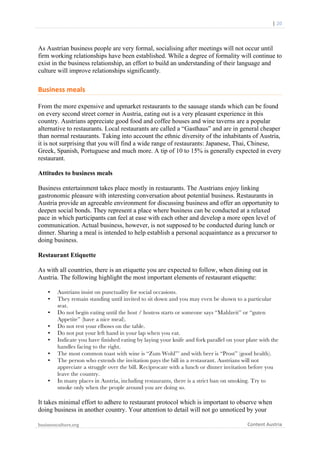  	
  	
  	
  	
  	
  |	
  20	
  

	
  

As Austrian business people are very formal, socialising after meetings will not occur until
firm working relationships have been established. While a degree of formality will continue to
exist in the business relationship, an effort to build an understanding of their language and
culture will improve relationships significantly.

Business	
  meals	
  
From the more expensive and upmarket restaurants to the sausage stands which can be found
on every second street corner in Austria, eating out is a very pleasant experience in this
country. Austrians appreciate good food and coffee houses and wine taverns are a popular
alternative to restaurants. Local restaurants are called a “Gasthaus” and are in general cheaper
than normal restaurants. Taking into account the ethnic diversity of the inhabitants of Austria,
it is not surprising that you will find a wide range of restaurants: Japanese, Thai, Chinese,
Greek, Spanish, Portuguese and much more. A tip of 10 to 15% is generally expected in every
restaurant.
Attitudes to business meals
Business entertainment takes place mostly in restaurants. The Austrians enjoy linking
gastronomic pleasure with interesting conversation about potential business. Restaurants in
Austria provide an agreeable environment for discussing business and offer an opportunity to
deepen social bonds. They represent a place where business can be conducted at a relaxed
pace in which participants can feel at ease with each other and develop a more open level of
communication. Actual business, however, is not supposed to be conducted during lunch or
dinner. Sharing a meal is intended to help establish a personal acquaintance as a precursor to
doing business.
Restaurant Etiquette
As with all countries, there is an etiquette you are expected to follow, when dining out in
Austria. The following highlight the most important elements of restaurant etiquette:
•
•
•
•
•
•
•
•

•

Austrians insist on punctuality for social occasions.
They remain standing until invited to sit down and you may even be shown to a particular
seat.
Do not begin eating until the host / hostess starts or someone says “Mahlzeit” or “guten
Appetite” (have a nice meal).
Do not rest your elbows on the table.
Do not put your left hand in your lap when you eat.
Indicate you have finished eating by laying your knife and fork parallel on your plate with the
handles facing to the right.
The most common toast with wine is “Zum Wohl”’ and with beer is “Prost” (good health).
The person who extends the invitation pays the bill in a restaurant. Austrians will not
appreciate a struggle over the bill. Reciprocate with a lunch or dinner invitation before you
leave the country.
In many places in Austria, including restaurants, there is a strict ban on smoking. Try to
smoke only when the people around you are doing so.

It takes minimal effort to adhere to restaurant protocol which is important to observe when
doing business in another country. Your attention to detail will not go unnoticed by your
businessculture.org	
  
	
  

Content	
  Austria	
  

 