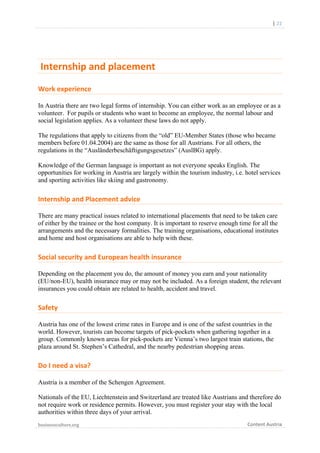 

	
  	
  	
  	
  	
  	
  |	
  22	
  

	
  Internship	
  and	
  placement	
  	
  
Work	
  experience	
  
In Austria there are two legal forms of internship. You can either work as an employee or as a
volunteer. For pupils or students who want to become an employee, the normal labour and
social legislation applies. As a volunteer these laws do not apply.
The regulations that apply to citizens from the “old” EU-Member States (those who became
members before 01.04.2004) are the same as those for all Austrians. For all others, the
regulations in the “Ausländerbeschäftigungsgesetzes” (AuslBG) apply.
Knowledge of the German language is important as not everyone speaks English. The
opportunities for working in Austria are largely within the tourism industry, i.e. hotel services
and sporting activities like skiing and gastronomy.

Internship	
  and	
  Placement	
  advice	
  
There are many practical issues related to international placements that need to be taken care
of either by the trainee or the host company. It is important to reserve enough time for all the
arrangements and the necessary formalities. The training organisations, educational institutes
and home and host organisations are able to help with these.

Social	
  security	
  and	
  European	
  health	
  insurance	
  
Depending on the placement you do, the amount of money you earn and your nationality
(EU/non-EU), health insurance may or may not be included. As a foreign student, the relevant
insurances you could obtain are related to health, accident and travel.

Safety	
  
Austria has one of the lowest crime rates in Europe and is one of the safest countries in the
world. However, tourists can become targets of pick-pockets when gathering together in a
group. Commonly known areas for pick-pockets are Vienna’s two largest train stations, the
plaza around St. Stephen’s Cathedral, and the nearby pedestrian shopping areas.

Do	
  I	
  need	
  a	
  visa?	
  
Austria is a member of the Schengen Agreement.
Nationals of the EU, Liechtenstein and Switzerland are treated like Austrians and therefore do
not require work or residence permits. However, you must register your stay with the local
authorities within three days of your arrival.
businessculture.org	
  
	
  

Content	
  Austria	
  

 