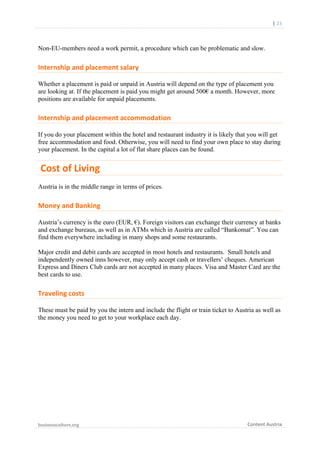  

	
  	
  	
  	
  	
  	
  |	
  23	
  

Non-EU-members need a work permit, a procedure which can be problematic and slow.

Internship	
  and	
  placement	
  salary	
  
Whether a placement is paid or unpaid in Austria will depend on the type of placement you
are looking at. If the placement is paid you might get around 500€ a month. However, more
positions are available for unpaid placements.

Internship	
  and	
  placement	
  accommodation	
  
If you do your placement within the hotel and restaurant industry it is likely that you will get
free accommodation and food. Otherwise, you will need to find your own place to stay during
your placement. In the capital a lot of flat share places can be found.

	
  Cost	
  of	
  Living	
  	
  
Austria is in the middle range in terms of prices.

Money	
  and	
  Banking	
  
Austria’s currency is the euro (EUR, €). Foreign visitors can exchange their currency at banks
and exchange bureaus, as well as in ATMs which in Austria are called “Bankomat”. You can
find them everywhere including in many shops and some restaurants.
Major credit and debit cards are accepted in most hotels and restaurants. Small hotels and
independently owned inns however, may only accept cash or travellers’ cheques. American
Express and Diners Club cards are not accepted in many places. Visa and Master Card are the
best cards to use.

Traveling	
  costs	
  
These must be paid by you the intern and include the flight or train ticket to Austria as well as
the money you need to get to your workplace each day.

businessculture.org	
  
	
  

Content	
  Austria	
  

 