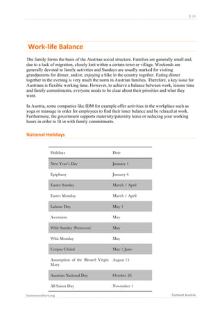  	
  	
  	
  	
  	
  |	
  24	
  

	
  

	
  Work-­‐life	
  Balance	
  	
  
The family forms the basis of the Austrian social structure. Families are generally small and,
due to a lack of migration, closely knit within a certain town or village. Weekends are
generally devoted to family activities and Sundays are usually marked for visiting
grandparents for dinner, and/or, enjoying a hike in the country together. Eating dinner
together in the evening is very much the norm in Austrian families. Therefore, a key issue for
Austrians is flexible working time. However, to achieve a balance between work, leisure time
and family commitments, everyone needs to be clear about their priorities and what they
want.
In Austria, some companies like IBM for example offer activities in the workplace such as
yoga or massage in order for employees to find their inner balance and be relaxed at work.
Furthermore, the government supports maternity/paternity leave or reducing your working
hours in order to fit in with family commitments.

National	
  Holidays	
  
Holidays

Date

New Year’s Day

January 1

Epiphany

January 6

Easter Sunday

March / April

Easter Monday

March / April

Labour Day

May 1

Ascension

May

Whit Sunday (Pentecost)

May

Whit Monday

May

Corpus Christi

May / June

Assumption of the Blessed Virgin
Mary

August 15

Austrian National Day

October 26

All Saints Day

November 1

businessculture.org	
  
	
  

Content	
  Austria	
  

 