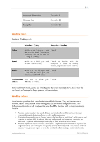  	
  	
  	
  	
  	
  |	
  25	
  

	
  

Immaculate Conception

December 8

Christmas Day

December 25

Boxing Day

December 26

Working	
  hours	
  
Business Working week
Monday – Friday

Saturday – Sunday

Office

08.00 a.m. to 17.00 p.m. – with
one hour for lunch (Monday to
Thursday) and 08.00 a.m. to
15.00 p.m. (Friday)

Closed

Retail

08.00 a.m. to 19.00. p.m. (and
in some cases to 21.00)

Closed on Sunday (with the
exception of shops at railway
stations, airports and tourist centres).

Banks

08.00 a.m. to 12.30pm and
13.30 p.m. to 15.00 p.m. (on
Thursday until 17.00 p.m.)

Closed

Government
offices

8.00 a.m. to 12.00
(Monday to Friday).

Closed

p.m.

Some supermarkets in Austria are open beyond the hours indicated above. Food may be
purchased on Sundays in shops, gas and railway stations.

Working	
  culture	
  
Austrians are proud of their contribution to world civilisation. They see themselves as
modern, liberal and cultured, and working practices are formal and professional. The
following outlines the work practices that you should be familiar with before investing in
Austria:
•
•

•

Austrian business culture has a well-defined and strictly observed hierarchy, with clear
responsibilities and distinctions between roles and departments.
Professional rank and status in Austria is generally based on an individual’s achievement and
expertise in a given field. Academic titles and backgrounds are important, conveying an
individual’s expertise and thorough knowledge of their particular area of work.
Another important aspect is Austria’s work ethic. Employees define themselves as part of the
corporation they are working for and quickly identify themselves with your product and/ or
services. Thus, you can expect to be in the best hands when starting a business in Austria.

businessculture.org	
  
	
  

Content	
  Austria	
  

 