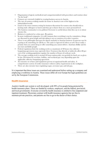 	
  	
  	
  	
  	
  |	
  26	
  

	
  

•
•
•
•
•
•
•
•

•

•

•
•

Organisation is logical, methodical and compartmentalized with procedures and routines done
“by the book”.
Contacts are extremely helpful in creating business success in Austria.
The rate of women working outside the home in Austria is one of the highest in the
industrialised world.
Lunch is the most common setting for business discussions for women who should stick to
inviting male colleagues to lunch until they get to know them on a more personal level.
The business community is very political. Everyone is careful about what they say to or about
anyone else.
Business is conducted at a slow pace. Be patient.
In more traditional companies, it is still common that everything is run by committees, things
are discussed in great length and risk taking is not as common as in other countries.
There is one philosophy that goes for almost anybody in Austrian business: if someone says he
is going to do something, he will do so. The same is expected of others as well. Never make a
promise that you cannot keep or offer something you cannot deliver. Austrians dislike and do
not trust unreliable people.
Federal regulations limit the working week to a maximum of 48 hours, but collective
bargaining agreements may supersede these. Contracts that directly or indirectly affect 80 per
cent of the working population regulate the number of hours of work per week.
The average working week is around 40 hours nation-wide; rest periods for lunch are as given
by law. Provisions for overtime, holiday, and weekend pay vary depending upon the
applicable collective bargaining agreement.
An extensive set of laws and regulations govern occupational health and safety. A
comprehensive system of worker insurance enforces safety requirements in the workplace.
There are also extensive laws regulating wages, severance pay and sick pay.

It is important that these issues are examined and understood before setting up a company and
employing a workforce in Austria. These issues differ all over Europe but legal guidelines are
set by the European Commission.

Health	
  insurance	
  
Austria’s health care system is well developed, with 99% of its people being protected by
health insurance plans. These are funded by workers, employers, and the federal, provincial,
and local governments. Everyone covered by health insurance is entitled to free outpatient and
inpatient treatment. Physicians contract with health insurance agencies but are free to
maintain private practices, and patients are free to go to the doctor of their choice.

businessculture.org	
  
	
  

Content	
  Austria	
  

 