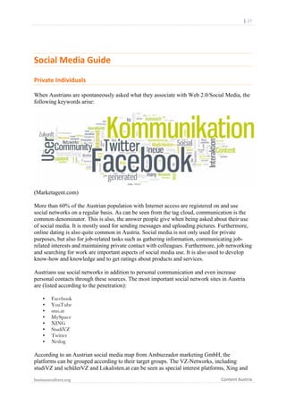  	
  	
  	
  	
  	
  |	
  27	
  

	
  

Social	
  Media	
  Guide	
  	
  
Private	
  Individuals	
  
When Austrians are spontaneously asked what they associate with Web 2.0/Social Media, the
following keywords arise:

(Marketagent.com)
More than 60% of the Austrian population with Internet access are registered on and use
social networks on a regular basis. As can be seen from the tag cloud, communication is the
common denominator. This is also, the answer people give when being asked about their use
of social media. It is mostly used for sending messages and uploading pictures. Furthermore,
online dating is also quite common in Austria. Social media is not only used for private
purposes, but also for job-related tasks such as gathering information, communicating jobrelated interests and maintaining private contact with colleagues. Furthermore, job networking
and searching for work are important aspects of social media use. It is also used to develop
know-how and knowledge and to get ratings about products and services.
Austrians use social networks in addition to personal communication and even increase
personal contacts through these sources. The most important social network sites in Austria
are (listed according to the penetration):
•
•
•
•
•
•
•
•

Facebook
YouTube
sms.at
MySpace
XING
StudiVZ
Twitter
Netlog

According to an Austrian social media map from Ambuzzador marketing GmbH, the
platforms can be grouped according to their target groups. The VZ-Networks, including
studiVZ and schülerVZ and Lokalisten.at can be seen as special interest platforms, Xing and
businessculture.org	
  
	
  

Content	
  Austria	
  

 