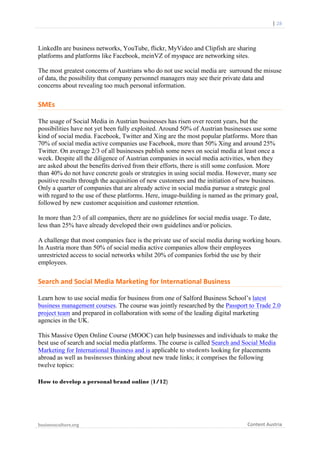  	
  	
  	
  	
  	
  |	
  28	
  

	
  

LinkedIn are business networks, YouTube, flickr, MyVideo and Clipfish are sharing
platforms and platforms like Facebook, meinVZ of myspace are networking sites.
The most greatest concerns of Austrians who do not use social media are surround the misuse
of data, the possibility that company personnel managers may see their private data and
concerns about revealing too much personal information.

SMEs	
  
The usage of Social Media in Austrian businesses has risen over recent years, but the
possibilities have not yet been fully exploited. Around 50% of Austrian businesses use some
kind of social media. Facebook, Twitter and Xing are the most popular platforms. More than
70% of social media active companies use Facebook, more than 50% Xing and around 25%
Twitter. On average 2/3 of all businesses publish some news on social media at least once a
week. Despite all the diligence of Austrian companies in social media activities, when they
are asked about the benefits derived from their efforts, there is still some confusion. More
than 40% do not have concrete goals or strategies in using social media. However, many see
positive results through the acquisition of new customers and the initiation of new business.
Only a quarter of companies that are already active in social media pursue a strategic goal
with regard to the use of these platforms. Here, image-building is named as the primary goal,
followed by new customer acquisition and customer retention.
In more than 2/3 of all companies, there are no guidelines for social media usage. To date,
less than 25% have already developed their own guidelines and/or policies.
A challenge that most companies face is the private use of social media during working hours.
In Austria more than 50% of social media active companies allow their employees
unrestricted access to social networks whilst 20% of companies forbid the use by their
employees.

Search	
  and	
  Social	
  Media	
  Marketing	
  for	
  International	
  Business	
  
Learn how to use social media for business from one of Salford Business School’s latest
business management courses. The course was jointly researched by the Passport to Trade 2.0
project team and prepared in collaboration with some of the leading digital marketing
agencies in the UK.
This Massive Open Online Course (MOOC) can help businesses and individuals to make the
best use of search and social media platforms. The course is called Search and Social Media
Marketing for International Business and is applicable to students looking for placements
abroad as well as businesses thinking about new trade links; it comprises the following
twelve topics:
How to develop a personal brand online (1/12)

businessculture.org	
  
	
  

Content	
  Austria	
  

 
