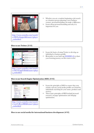  	
  	
  	
  	
  	
  |	
  29	
  

	
  

•

•

Whether you are a student beginning a job search
or a business person planning a new business
venture, personal branding can make a difference.
Learn about personal branding and why it is
important for you.

http://www.youtube.com/watch?
v=l9LYw0mgtn4&feature=player
_embedded
How to use Twitter (2/12)

•
•

Learn the basics of using Twitter to develop an
individual or business profile.
Remember to use hash tag #SSMMUoS to share
your learning journey on this course so far!

http://www.youtube.com/watch?
v=9CVY3pp91Dc&feature=playe
r_embedded
How to use Search Engine Optimisation (SEO) (3/12)

•

•

Learn the principles of SEO to ensure that your
website and any social media profiles are found by
individuals searching for your name, products and
services.
These basic principles of SEO include keyword
research, on-page optimisation and off-page
optimisation.

http://www.youtube.com/watch?
v=zw27cRcwtM0&feature=player
_embedded
How to use social media for international business development (4/12)

businessculture.org	
  
	
  

Content	
  Austria	
  

 