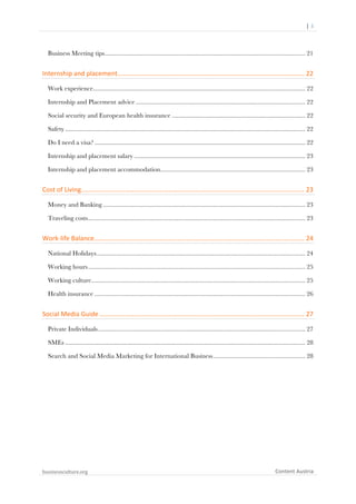 	
  	
  	
  	
  	
  |	
  3	
  

	
  

Business Meeting tips.......................................................................................................................... 21	
  

Internship	
  and	
  placement	
  .......................................................................................................	
  22	
  
Work experience................................................................................................................................. 22	
  
Internship and Placement advice ....................................................................................................... 22	
  
Social security and European health insurance ................................................................................. 22	
  
Safety .................................................................................................................................................. 22	
  
Do I need a visa? ................................................................................................................................ 22	
  
Internship and placement salary ........................................................................................................ 23	
  
Internship and placement accommodation ........................................................................................ 23	
  

Cost	
  of	
  Living	
  ...........................................................................................................................	
  23	
  
Money and Banking ........................................................................................................................... 23	
  
Traveling costs .................................................................................................................................... 23	
  

Work-­‐life	
  Balance	
  
....................................................................................................................	
  24	
  
National Holidays ............................................................................................................................... 24	
  
Working hours .................................................................................................................................... 25	
  
Working culture .................................................................................................................................. 25	
  
Health insurance ................................................................................................................................ 26	
  

Social	
  Media	
  Guide	
  .................................................................................................................	
  27	
  
Private Individuals .............................................................................................................................. 27	
  
SMEs .................................................................................................................................................. 28	
  
Search and Social Media Marketing for International Business ........................................................ 28	
  

	
  

businessculture.org	
  

Content	
  Austria	
  

 