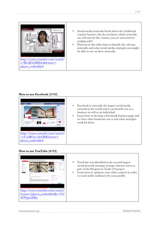  	
  	
  	
  	
  	
  |	
  30	
  

	
  

•

•

Social media networks break down the traditional
country barriers, but do you know which networks
are relevant for the country you are interested in
trading with?
Find out in this video how to identify the relevant
networks and what social media strategies you might
be able to use on these networks.

http://www.youtube.com/watch?
v=Bx-B56AHS4c&feature=
player_embedded

How to use Facebook (5/12)

•

•

Facebook is currently the largest social media
network in the world and it can benefit you as a
business as well as an individual.
Learn how to develop a Facebook business page and
see how other businesses use it and what strategies
work for them.

http://www.youtube.com/watch?
v=UmRGn-vdcO8&feature=
player_embedded
How to use YouTube (6/12)

•

•

YouTube was identified as the second largest
social network amongst younger internet users as
part of the Passport to Trade 2.0 project.
Learn how to optimise your video content in order
to reach wider audiences for your profile.

http://www.youtube.com/watch?
feature=player_embedded&v=G2
0OVpmTBss

businessculture.org	
  
	
  

Content	
  Austria	
  

 