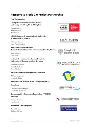  

	
  	
  	
  	
  	
  	
  |	
  33	
  

Passport	
  to	
  Trade	
  2.0	
  Project	
  Partnership	
  
Five Universities:
Lead partner: Salford Business School,
University of Salford, United Kingdom
Elena Vasilieva
Aleksej Heinze
Alex Fenton
URENIO research unit at Aristole University
of Thessaloniki, Greece
Christina Kakderi
Nitsa Papadopouloui
TSE Entre Research Centre
Turku School of Economics, University of Turku, Finland
Satu Aaltonen
Elisa Akola
Institute for Information System Research
University of Koblenz-Landau, Germany
Verena Hausmann
Susan P. Williams
Petra Schubert
Valahia University of Targoviste, Romania
Adriana Grigorescu
Leonardo Badea
Three Small & Medium Sized Enterprises (SMEs)
Spin, Italy
Carmine Antonio Donato
Dorella De Tommaso
Technology Development & Innovation – TDI LTD
Bulgaria
Milanka Slavova
Ivan Stoychev
TIS Praha, Czech Republic
Anna Klosova
Richard Adekeye

businessculture.org	
  
	
  

Content	
  Austria	
  

 