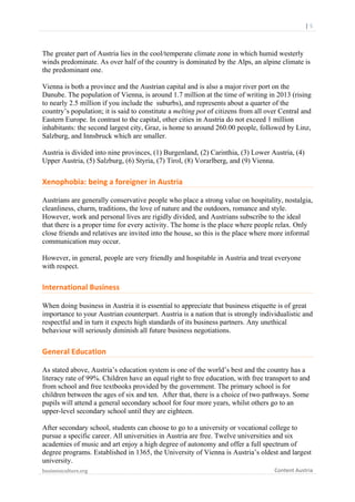  

	
  	
  	
  	
  	
  	
  |	
  5	
  

The greater part of Austria lies in the cool/temperate climate zone in which humid westerly
winds predominate. As over half of the country is dominated by the Alps, an alpine climate is
the predominant one.
Vienna is both a province and the Austrian capital and is also a major river port on the
Danube. The population of Vienna, is around 1.7 million at the time of writing in 2013 (rising
to nearly 2.5 million if you include the suburbs), and represents about a quarter of the
country’s population; it is said to constitute a melting pot of citizens from all over Central and
Eastern Europe. In contrast to the capital, other cities in Austria do not exceed 1 million
inhabitants: the second largest city, Graz, is home to around 260.00 people, followed by Linz,
Salzburg, and Innsbruck which are smaller.
Austria is divided into nine provinces, (1) Burgenland, (2) Carinthia, (3) Lower Austria, (4)
Upper Austria, (5) Salzburg, (6) Styria, (7) Tirol, (8) Vorarlberg, and (9) Vienna.

Xenophobia:	
  being	
  a	
  foreigner	
  in	
  Austria	
  
Austrians are generally conservative people who place a strong value on hospitality, nostalgia,
cleanliness, charm, traditions, the love of nature and the outdoors, romance and style.
However, work and personal lives are rigidly divided, and Austrians subscribe to the ideal
that there is a proper time for every activity. The home is the place where people relax. Only
close friends and relatives are invited into the house, so this is the place where more informal
communication may occur.
However, in general, people are very friendly and hospitable in Austria and treat everyone
with respect.

International	
  Business	
  
When doing business in Austria it is essential to appreciate that business etiquette is of great
importance to your Austrian counterpart. Austria is a nation that is strongly individualistic and
respectful and in turn it expects high standards of its business partners. Any unethical
behaviour will seriously diminish all future business negotiations.

General	
  Education	
  
As stated above, Austria’s education system is one of the world’s best and the country has a
literacy rate of 99%. Children have an equal right to free education, with free transport to and
from school and free textbooks provided by the government. The primary school is for
children between the ages of six and ten. After that, there is a choice of two pathways. Some
pupils will attend a general secondary school for four more years, whilst others go to an
upper-level secondary school until they are eighteen.
After secondary school, students can choose to go to a university or vocational college to
pursue a specific career. All universities in Austria are free. Twelve universities and six
academies of music and art enjoy a high degree of autonomy and offer a full spectrum of
degree programs. Established in 1365, the University of Vienna is Austria’s oldest and largest
university.
businessculture.org	
  
	
  

Content	
  Austria	
  

 
