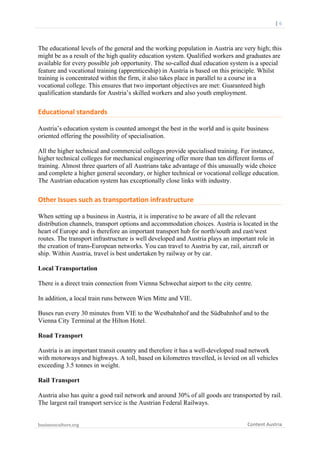  	
  	
  	
  	
  	
  |	
  6	
  

	
  

The educational levels of the general and the working population in Austria are very high; this
might be as a result of the high quality education system. Qualified workers and graduates are
available for every possible job opportunity. The so-called dual education system is a special
feature and vocational training (apprenticeship) in Austria is based on this principle. Whilst
training is concentrated within the firm, it also takes place in parallel to a course in a
vocational college. This ensures that two important objectives are met: Guaranteed high
qualification standards for Austria’s skilled workers and also youth employment.

Educational	
  standards	
  
Austria’s education system is counted amongst the best in the world and is quite business
oriented offering the possibility of specialisation.
All the higher technical and commercial colleges provide specialised training. For instance,
higher technical colleges for mechanical engineering offer more than ten different forms of
training. Almost three quarters of all Austrians take advantage of this unusually wide choice
and complete a higher general secondary, or higher technical or vocational college education.
The Austrian education system has exceptionally close links with industry.

Other	
  Issues	
  such	
  as	
  transportation	
  infrastructure	
  
When setting up a business in Austria, it is imperative to be aware of all the relevant
distribution channels, transport options and accommodation choices. Austria is located in the
heart of Europe and is therefore an important transport hub for north/south and east/west
routes. The transport infrastructure is well developed and Austria plays an important role in
the creation of trans-European networks. You can travel to Austria by car, rail, aircraft or
ship. Within Austria, travel is best undertaken by railway or by car.
Local Transportation
There is a direct train connection from Vienna Schwechat airport to the city centre.
In addition, a local train runs between Wien Mitte and VIE.
Buses run every 30 minutes from VIE to the Westbahnhof and the Südbahnhof and to the
Vienna City Terminal at the Hilton Hotel.
Road Transport
Austria is an important transit country and therefore it has a well-developed road network
with motorways and highways. A toll, based on kilometres travelled, is levied on all vehicles
exceeding 3.5 tonnes in weight.
Rail Transport
Austria also has quite a good rail network and around 30% of all goods are transported by rail.
The largest rail transport service is the Austrian Federal Railways.
businessculture.org	
  
	
  

Content	
  Austria	
  

 