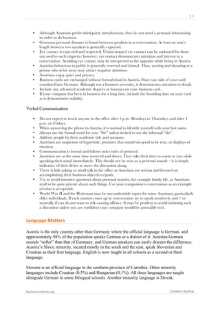  	
  	
  	
  	
  	
  |	
  9	
  

	
  

•
•
•

•
•
•
•
•

Although Austrians prefer third-party introductions, they do not need a personal relationship
in order to do business.
Generous personal distance is found between speakers in a conversation. At least an arm’s
length between two speakers is generally expected.
Eye contact is expected and respected. Uninterrupted eye contact can be awkward for those
not used to such etiquette; however, eye contact demonstrates attention and interest in a
conversation. Avoiding eye contact may be interpreted as the opposite while being in Austria.
Austrian behaviour in public is generally reserved and formal. Thus, waving and shouting at a
person who is far away may attract negative attention.
Austrians enjoy quiet and privacy.
Business cards are exchanged without formal ritual in Austria. Have one side of your card
translated into German. Although not a business necessity, it demonstrates attention to detail.
Include any advanced academic degrees or honours on your business card.
If your company has been in business for a long time, include the founding date on your card
as it demonstrates stability.

Verbal Communication
•
•
•
•
•
•
•

•
•

•

Do not expect to reach anyone in the office after 5 p.m. Mondays to Thursdays and after 4
p.m. on Fridays.
When answering the phone in Austria, it is normal to identify yourself with your last name.
Always use the formal word for you: “Sie” unless invited to use the informal “du”.
Address people by their academic title and surname.
Austrians are suspicious of hyperbole, promises that sound too good to be true, or displays of
emotion.
Communication is formal and follows strict rules of protocol.
Austrians are at the same time reserved and direct. They take their time to warm to you while
speaking their mind immediately. This should not be seen as a personal assault – it is simply
indicative of their desire to move the discussion along.
There is little joking or small talk in the office as Austrians are serious and focused on
accomplishing their business objectives/goals.
Try to avoid intrusive questions about personal matters, for example family life, as Austrians
tend to be quite private about such things. Use your companion’s conversation as an example
of what is acceptable.
World War II and the Holocaust may be uncomfortable topics for some Austrians, particularly
elder individuals. If such matters come up in conversation try to speak sensitively and / or
neutrally if you do not want to risk causing offence. It may be prudent to avoid initiating such
a discussion unless you are confident your company would be amenable to it.

Language	
  Matters	
  
Austria is the only country other than Germany where the official language is German, and
approximately 98% of the population speaks German or a dialect of it. Austrian German
sounds “softer” than that of Germany, and German speakers can easily discern the difference.
Austria’s Slavic minority, located mostly in the south and the east, speak Slovenian and
Croatian as their first language. English is now taught in all schools as a second or third
language.
Slovene is an official language in the southern province of Carinthia. Other minority
languages include Croatian (0.5%) and Hungarian (0.1%). All three languages are taught
alongside German in some bilingual schools. Another minority language is Slovak.
businessculture.org	
  
	
  

Content	
  Austria	
  

 