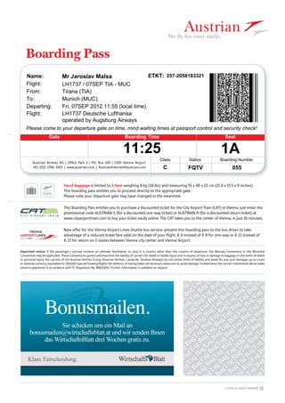 Boarding Pass
Austrian Airlines AG | Ofﬁce Park 2 | P.O. Box 100 | 1300 Vienna Airport
+43 (0)5 1766 1001 | www.austrian.com | AustrianInternet@austrian.com
This Boarding Pass entitles you to purchase a discounted ticket for the City Airport Train (CAT) in Vienna. Just enter the
promotional code AUSTRIAN-S (for a discounted one-way ticket) or AUSTRIAN-R (for a discounted return ticket) at
www.cityairporttrain.com to buy your ticket easily online. The CAT takes you to the center of Vienna‚ in just 16 minutes.
New offer for the Vienna Airport Lines shuttle bus service: present this boarding pass to the bus driver to take
advantage of a reduced ticket fare valid on the date of your ﬂight: € 6 instead of € 8 for one-way or € 11 instead of
€ 13 for return on 3 routes between Vienna city center and Vienna Airport.
Important notice: If the passenger‘s journey involves an ultimate destination or stop in a country other than the country of departure, the Warsaw Convention or the Montreal
Convention may be applicable. These Conventions govern and may limit the liability of carriers for death or bodily injury and in respect of loss or damage to baggage. In the event of death
or personal injury, the carriers of the Austrian Airlines Group (Austrian Airlines, Lauda Air, Tyrolean Airways) do not invoke limits of liability and waive for any such damages up to a sum
in national currency equivalent to 100,000 Special Drawing Rights the defence of having taken all necessary measures to avoid damage. Furthermore the carriers mentioned above make
advance payments in accordance with EC Regulation No. 889/2002. Further information is available on request.
Hand baggage is limited to 1 item weighing 8 kg (18 lbs) and measuring 55 x 40 x 23 cm (21.4 x 15.5 x 9 inches).
This boarding pass entitles you to proceed directly to the appropriate gate.
Please note your departure gate may have changed in the meantime.
SeatBoarding Time
055
Gate
Name:
operated by Augsburg Airways
257-2058183321
Please come to your departure gate on time, mind waiting times at passport control and security check!
11:25
Boarding Number
Flight:
1A
Flight:
From:
To:
ETKT:
Class
Fri, 07SEP 2012 11:55 (local time)
Tirana (TIA)
LH1737 Deutsche Lufthansa
Status
Munich (MUC)
LH1737 / 07SEP TIA - MUC
FQTV
Departing:
Mr Jaroslav Malsa
C
 