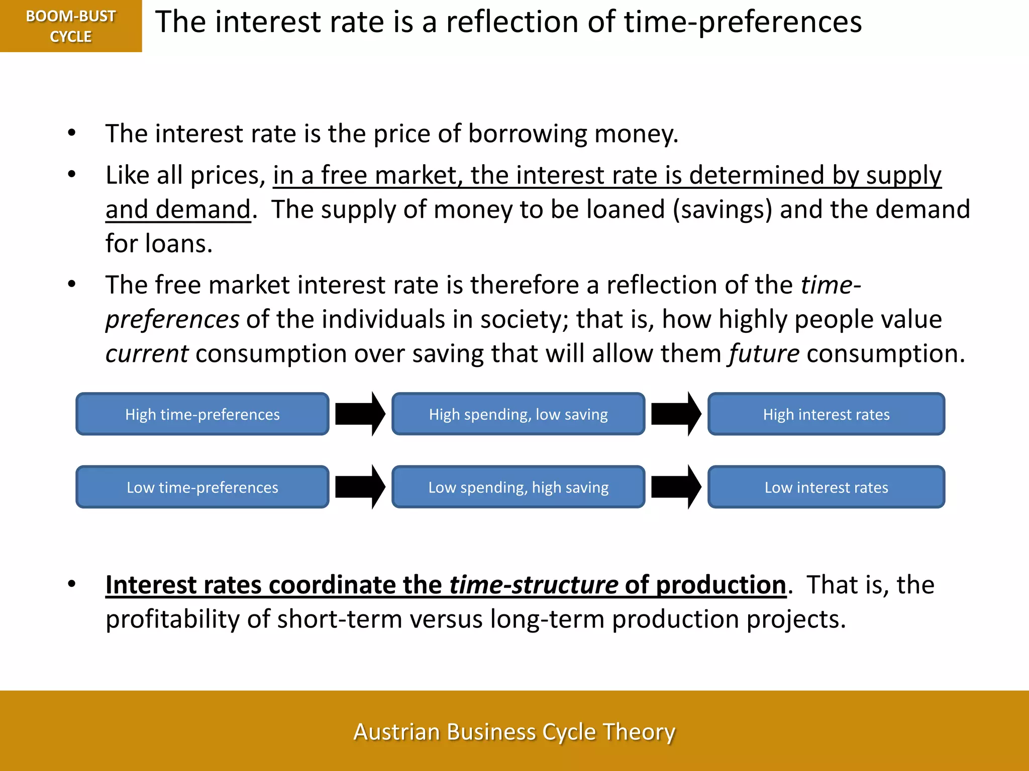 The interest rate is a reflection of time-preferencesBOOM-BUST CYCLEHigh time-preferencesHigh interest ratesHigh spending, low savingLow time-preferencesLow interest ratesLow spending, high savingThe interest rate is the price of borrowing money.Like all prices, in a free market, the interest rate is determined by supply and demand.  The supply of money to be loaned (savings) and the demand for loans.The free market interest rate is therefore a reflection of the time-preferences of the individuals in society; that is, how highly people value current consumption over saving that will allow them future consumption.Interest rates coordinate the time-structure of production.  That is, the profitability of short-term versus long-term production projects.