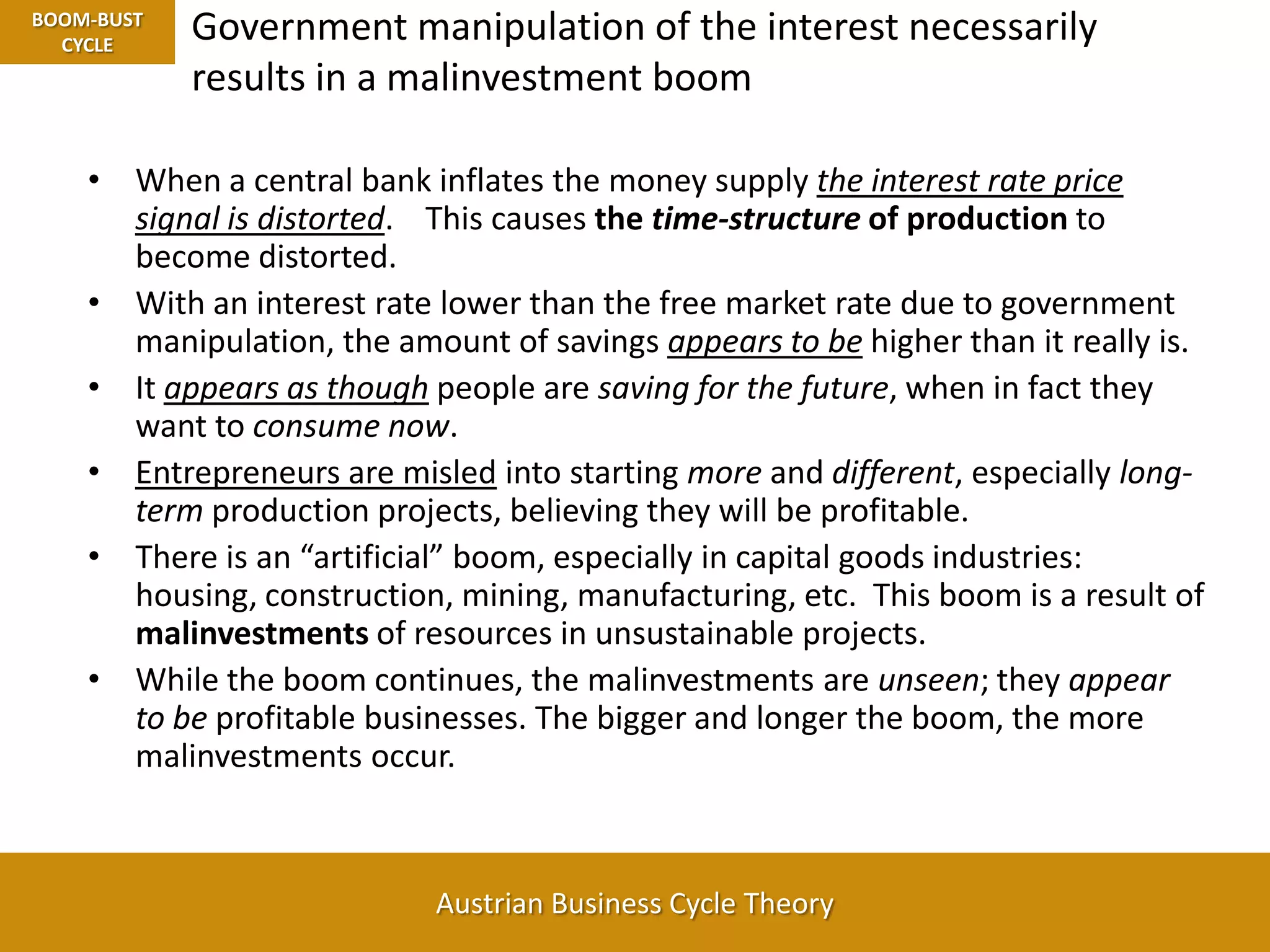 Government manipulation of the interest necessarily results in a malinvestment boomBOOM-BUST CYCLEWhen a central bank inflates the money supply the interest rate price signal is distorted.    This causes the time-structure of production to become distorted.With an interest rate lower than the free market rate due to government manipulation, the amount of savings appears to be higher than it really is.  It appears as though people are saving for the future, when in fact they want to consume now.Entrepreneurs are misled into starting more and different, especially long-term production projects, believing they will be profitable.There is an “artificial” boom, especially in capital goods industries: housing, construction, mining, manufacturing, etc.  This boom is a result of malinvestments of resources in unsustainable projects.While the boom continues, the malinvestments are unseen; they appear to be profitable businesses. The bigger and longer the boom, the more malinvestments occur.