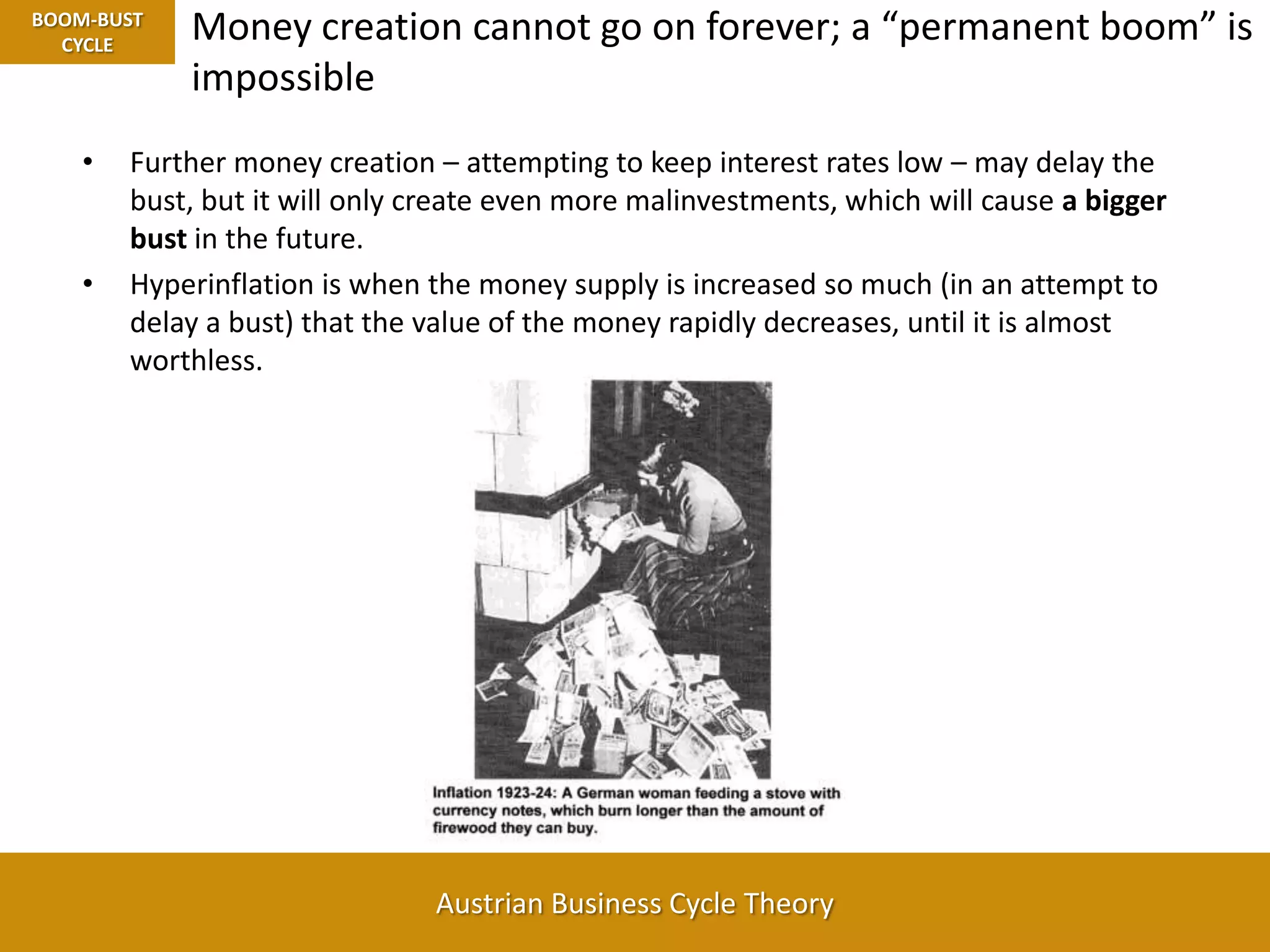 BOOM-BUST CYCLEMoney creation cannot go on forever; a “permanent boom” is impossibleFurther money creation – attempting to keep interest rates low – may delay the bust, but it will only create even more malinvestments, which will cause a bigger bust in the future.Hyperinflation is when the money supply is increased so much (in an attempt to delay a bust) that the value of the money rapidly decreases, until it is almost worthless.