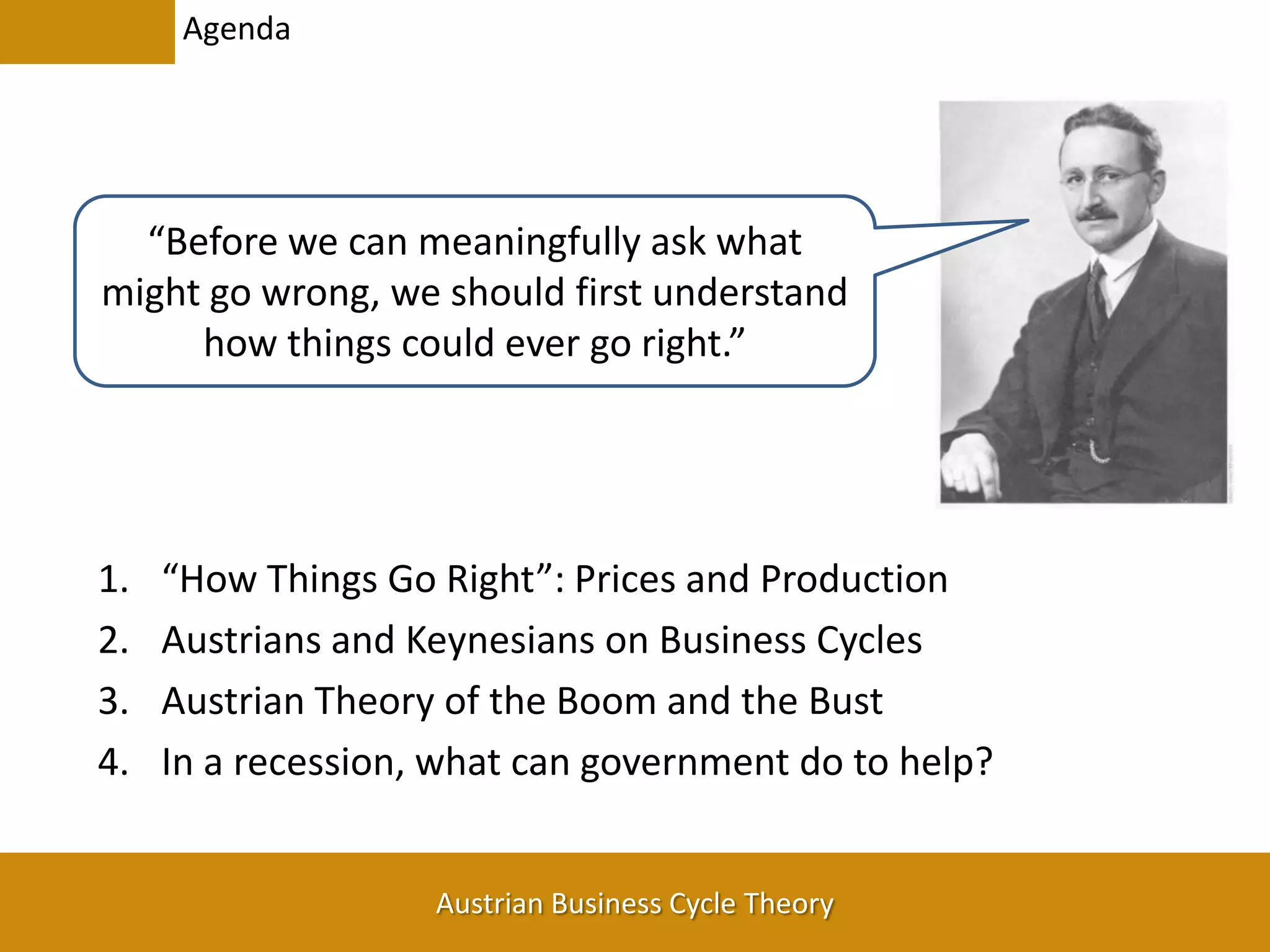Agenda“Before we can meaningfully ask what might go wrong, we should first understand how things could ever go right.”“How Things Go Right”: Prices and ProductionAustrians and Keynesians on Business CyclesAustrian Theory of the Boom and the BustIn a recession, what can government do to help?