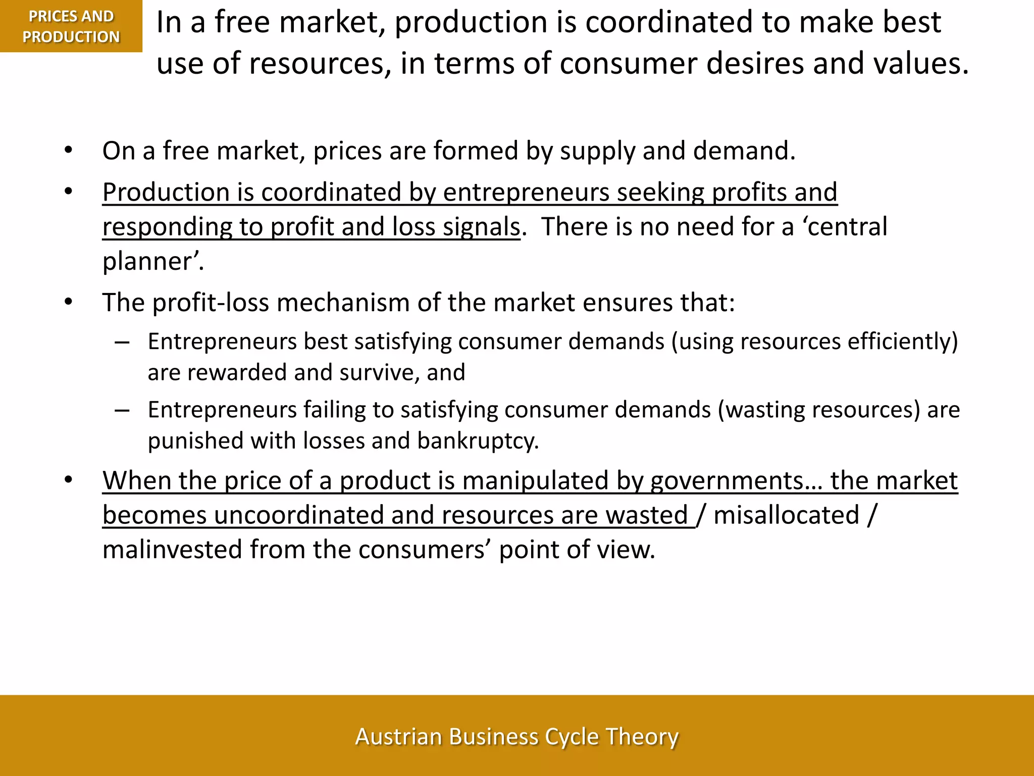 In a free market, production is coordinated to make best use of resources, in terms of consumer desires and values.PRICES AND PRODUCTIONOn a free market, prices are formed by supply and demand.Production is coordinated by entrepreneurs seeking profits and responding to profit and loss signals.  There is no need for a ‘central planner’.The profit-loss mechanism of the market ensures that:Entrepreneurs best satisfying consumer demands (using resources efficiently) are rewarded and survive, and Entrepreneurs failing to satisfying consumer demands (wasting resources) are punished with losses and bankruptcy.When the price of a product is manipulated by governments… the market becomes uncoordinated and resources are wasted / misallocated / malinvested from the consumers’ point of view. 