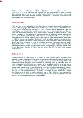 Vienna for permanent, which became his second home.
From 1872 to 1875 he conducted the "Gesellschaft der Musikfreunde in Wien". Although
Brahms was employed a lot of times, he rather praised the life of a free musician, like most of
the composers at this time. His work includes 4 Symphonies, 2 Serenades, vocal pieces with
orchestra and a lot of chamber music.
Falco (1957-1998)
Falco was born in Vienna as Johann Hölzl. Starting at an early age, Falco's interest was turned
to music. After playing in different bands like Drahdiwaberl and the Spinning Wheel he decided
to start a solo career and his first album in 1982 "Einzelhaft" was a bestseller at once. His
musical style was unique in the Austrian music scene and he managed to combine German
lyrics with the starting arising rap music from America. Although his follow up album "Junge
Römer", released in 1984 was highly critical acclaimed, he actual world wide breakthrough
came with his third album "Falco 3" in 1985. Including the single "Rock Me Amadeus", with was
a number one hit in Austria, Germany, the UK and the USA, it was his best-selling album ever.
In 1986 he released his new album "Emotional", which turned out to be an enormous success
too. While his fame was rising, Falco's personal life went downwards, rattled with marriage,
alcohol and drug problems. In 1992 he managed a midsize come back with the album
"Nachtflug". In 1996 he fled the Austrian media and life and moved to the Dominican Republic.
After releasing two hit singles and just having finished his new album, Falco died in a car crash
on the Dominican Republic in 1998. His last album "Out Of The Dark" was released
posthumously.
DJ Ötzi (1971 - )
DJ Ötzi was born as Gerry Friedle in St Johann in Tyrol. After his mother gave him up for
adoption, he was raised by his grandmother. In school he was always an outsider and after he
failed the School of Agriculture, he started an apprenticeship as a cook. At the age 19, DJ Ötzi
decided to conquer the world and soon ended up homeless, living on the street. After four
months, he pulled himself together and started a career as a DJ in the local dance club scene.
Soon he started DJing all around Tyrol and Mallorca, working himself up as a star in rural
Austria. Even the diagnosis of testicle cancer in 1998, which DJ Ötzi was healed of, couldn't
slow down his career. His friend and producer Claus Marcus talked him into singing "Der Anton
aus Tirol", DJ Ötzi agreed and landed a hit at once. DJ Ötzi was on top of the Austrian, German
and UK charts. All his follow up singles have been hits. DJ Ötzi's singles are less significant for
an interesting musical styles, but for easy listening party and drinking music. Right now, DJ Ötzi
is one of the most successful Austrian musicians ever.
 