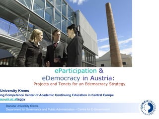 Danube University Krems T he Leading Competence Center of Academic Continuing Education in Central Europe  www.donau-uni.ac.at /egov eParticipation  &  eDemocracy  in Austria:  Projects and Tenets for an Edemocracy Strategy 