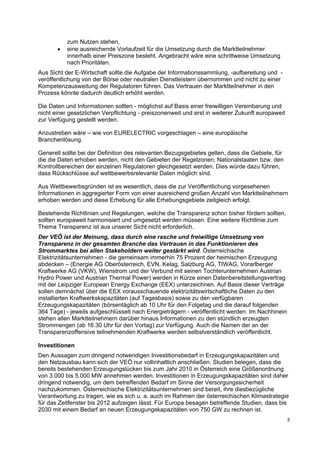 3
zum Nutzen stehen,
• eine ausreichende Vorlaufzeit für die Umsetzung durch die Marktteilnehmer
innerhalb einer Preiszone besteht. Angebracht wäre eine schrittweise Umsetzung
nach Prioritäten.
Aus Sicht der E-Wirtschaft sollte die Aufgabe der Informationssammlung, -aufbereitung und -
veröffentlichung von der Börse oder neutralen Dienstleistern übernommen und nicht zu einer
Kompetenzausweitung der Regulatoren führen. Das Vertrauen der Marktteilnehmer in den
Prozess könnte dadurch deutlich erhöht werden.
Die Daten und Informationen sollten - möglichst auf Basis einer freiwilligen Vereinbarung und
nicht einer gesetzlichen Verpflichtung - preiszonenweit und erst in weiterer Zukunft europaweit
zur Verfügung gestellt werden.
Anzustreben wäre – wie von EURELECTRIC vorgeschlagen – eine europäische
Branchenlösung.
Generell sollte bei der Definition des relevanten Bezugsgebietes gelten, dass die Gebiete, für
die die Daten erhoben werden, nicht den Gebieten der Regelzonen, Nationalstaaten bzw. den
Kontrollbereichen der einzelnen Regulatoren gleichgesetzt werden. Dies würde dazu führen,
dass Rückschlüsse auf wettbewerbsrelevante Daten möglich sind.
Aus Wettbewerbsgründen ist es wesentlich, dass die zur Veröffentlichung vorgesehenen
Informationen in aggregierter Form von einer ausreichend großen Anzahl von Marktteilnehmern
erhoben werden und diese Erhebung für alle Erhebungsgebiete zeitgleich erfolgt.
Bestehende Richtlinien und Regelungen, welche die Transparenz schon bisher fördern sollten,
sollten europaweit harmonisiert und umgesetzt werden müssen. Eine weitere Richtlinie zum
Thema Transparenz ist aus unserer Sicht nicht erforderlich.
Der VEÖ ist der Meinung, dass durch eine rasche und freiwillige Umsetzung von
Transparenz in der gesamten Branche das Vertrauen in das Funktionieren des
Strommarktes bei allen Stakeholdern weiter gestärkt wird. Österreichische
Elektrizitätsunternehmen - die gemeinsam immerhin 75 Prozent der heimischen Erzeugung
abdecken – (Energie AG Oberösterreich, EVN, Kelag, Salzburg AG, TIWAG, Vorarlberger
Kraftwerke AG (VKW), Wienstrom und der Verbund mit seinen Tochterunternehmen Austrian
Hydro Power und Austrian Thermal Power) werden in Kürze einen Datenbereitstellungsvertrag
mit der Leipziger European Energy Exchange (EEX) unterzeichnen. Auf Basis dieser Verträge
sollen demnächst über die EEX vorausschauende elektrizitätswirtschaftliche Daten zu den
installierten Kraftwerkskapazitäten (auf Tagesbasis) sowie zu den verfügbaren
Erzeugungskapazitäten (börsentäglich ab 10 Uhr für den Folgetag und die darauf folgenden
364 Tage) - jeweils aufgeschlüsselt nach Energieträgern - veröffentlicht werden. Im Nachhinein
stehen allen Marktteilnehmern darüber hinaus Informationen zu den stündlich erzeugten
Strommengen (ab 16.30 Uhr für den Vortag) zur Verfügung. Auch die Namen der an der
Transparenzoffensive teilnehmenden Kraftwerke werden selbstverständlich veröffentlicht.
Investitionen
Den Aussagen zum dringend notwendigen Investitionsbedarf in Erzeugungskapazitäten und
den Netzausbau kann sich der VEÖ nur vollinhaltlich anschließen. Studien belegen, dass die
bereits bestehenden Erzeugungslücken bis zum Jahr 2010 in Österreich eine Größenordnung
von 3.000 bis 5.000 MW annehmen werden. Investitionen in Erzeugungskapazitäten sind daher
dringend notwendig, um dem betreffenden Bedarf im Sinne der Versorgungssicherheit
nachzukommen. Österreichische Elektrizitätsunternehmen sind bereit, ihre diesbezügliche
Verantwortung zu tragen, wie es sich u. a. auch im Rahmen der österreichischen Klimastrategie
für das Zeitfenster bis 2012 aufzeigen lässt. Für Europa besagen betreffende Studien, dass bis
2030 mit einem Bedarf an neuen Erzeugungskapazitäten von 750 GW zu rechnen ist.
 