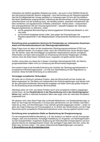 7
Unbesehen der letztlich gewählten Realisierung würde – wie auch in einer ERGEG-Studie für
den grenzüberschreitenden Bereich aufgezeigt – eine Harmonisierung der Regulierungspolitik
über die EU-Mitgliedsländer hinweg zweifellos zu Verbesserungen für eine den Grundsätzen
des fairen Wettbewerbs entsprechenden Vollendung des Binnenmarktes und der Versorgungs-
sicherheit führen und die Schaffung eines, wie bereites erwähnt, wesentlich erforderlichen sta-
bilen rechtlichen und regulatorischen Umfeldes unterstützen. Hierbei wären – entsprechend
dem energiepolitischen Ziel der Versorgungssicherheit – spezielle Aufgaben der nationalen
Regulierungsbehörden zu definieren, wobei
• auf die geeignete Berücksichtigung national gegebener Erfordernisse Bedacht zu neh-
men wäre
• auf EU-Ebene festgelegt werden sollte, dass gegen die Entscheidungen der
Regulierungsbehörde in den Mitgliedsstaaten entsprechender Rechtsschutz eingeräumt
wird.
Einrichtung eines europäischen Zentrums für Energienetze zur verbesserten Zusammen-
arbeit und Informationsaustausch der Übertragungsnetzbetreiber
Diese Frage muss vor allem mit den bestehenden Übertragungsnetzverbänden ETSO und
UCTE diskutiert werden. Es ist jedoch unklar, worin der Fortschritt einer neuen Struktur liegen
soll. Wir denken, dass alle einschlägigen europäischen Organisationen derzeit vorzügliche
Arbeit leisten und dass viele europaweit zur Anwendung kommenden Regelungen und Maß-
nahmen ohne die Arbeit dieser Verbände kaum umgesetzt und gelebt werden könnten.
Insofern verwundert uns etwas die in diesem Vorschlag mitschwingende Kritik, die Übertra-
gungsnetzbetreiber hätten nicht zur Umsetzung des Binnenmarkts beigetragen.
Eine andere Frage ist die formelle Einbindung der Vertreter der Übertragungsnetzbetreiber in
europäische Entscheidungsprozesse – um hier eine Gleichstellung mit den Regulatoren zu
erreichen. Diese formelle Einbindung ist zu befürworten.
Vorrangiger europäischer Verbundplan
Wir teilen die im Grünbuch vertretene Position, dass der Binnenmarkt auf den Ausbau der
Netze angewiesen ist. Die Netze und insbesondere die Verbindungsleitungen sind derzeit nicht
für den grenzüberschreitenden Stromhandel ausgelegt und bilden damit das größte Hindernis
für die Entwicklung eines einheitlichen Binnenmarktes.
Allerdings sehen wir nicht, wie dieses Problem durch eine europäische Initiative angegangen
werden kann, da das Haupthindernis in der Raumordnung und in den Genehmigungsver-
fahren liegt, welche in nationale Kompetenz fallen oder sogar unter der nationalen Kompetenz
angesiedelt sind.
Wir glauben nicht, dass diese Frage über punktuelle Maßnahmen und Gesetzesänderungen zu
lösen ist. Die Frage der Infrastruktur in Europa (also alle Bereiche von den Straßen über Bahn-
netze bis zu Gas- und Stromleitungen) muss vielmehr generell angegangen werden – wobei vor
allem die Frage Förderung und Finanzausgleich (z. B. ähnlich den Strukturfonds) und die Frage
Raumordnung für europäische Infrastrukturmaßnahmen einer Lösung zugeführt werden muss.
Einrichtung einer europäischen Stelle zur Beobachtung der Energieversorgung
Für die energiewirtschaftliche Beurteilung, z. B. des Ausbaus von Netzen und der Erzeugungs-
anlagen, wäre eine koordinierte, frühzeitige Feststellung von Angebots- und Nachfragemustern
auf den Energiemärkten, Engpässen (Ergänzung der Internationalen Energie-Agentur auf euro-
päischer Ebene) ein überlegenswerter Ansatz. Die wichtigste Frage dabei wird sein, woher die
Daten dazu kommen sollen – hier wären entsprechende Begleitregelungen vorzusehen.
2. Diversifizierung des Energieträgermixes
 