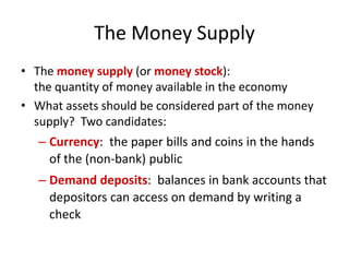 The Money Supply
• The money supply (or money stock):
the quantity of money available in the economy
• What assets should be considered part of the money
supply? Two candidates:
– Currency: the paper bills and coins in the hands
of the (non-bank) public
– Demand deposits: balances in bank accounts that
depositors can access on demand by writing a
check
 