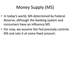 Money Supply (MS)
• In today’s world, MS determined by Federal
Reserve, although the banking system and
consumers have an influence MS
• For now, we assume the Fed precisely controls
MS and sets it at some fixed amount.
 